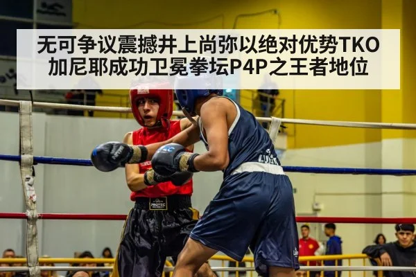 无可争议震撼井上尚弥以绝对优势TKO加尼耶成功卫冕拳坛P4P之王者地位