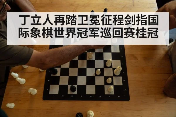 丁立人再踏卫冕征程剑指国际象棋世界冠军巡回赛桂冠